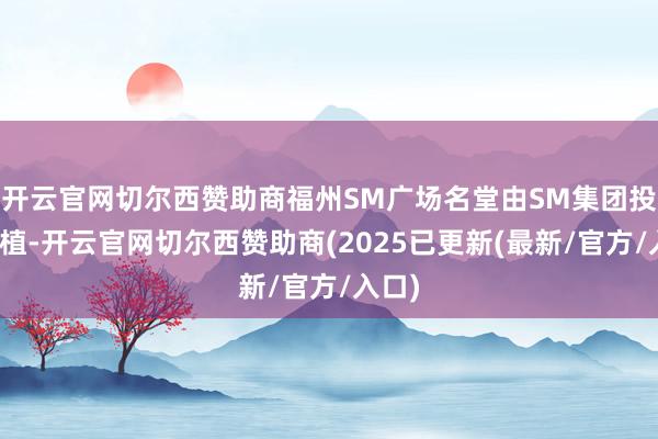 开云官网切尔西赞助商福州SM广场名堂由SM集团投资莳植-开云官网切尔西赞助商(2025已更新(最新/官方/入口)