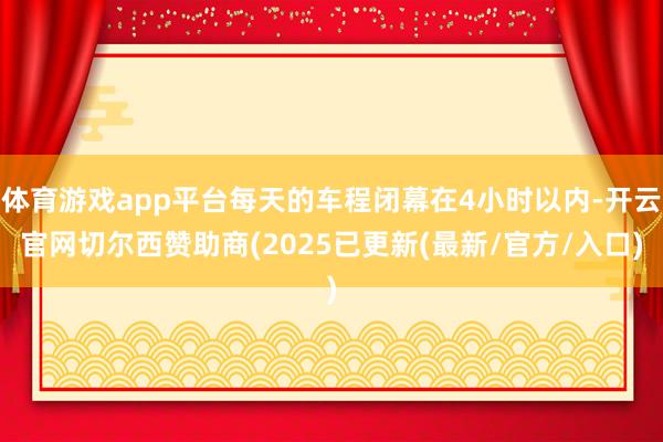 体育游戏app平台每天的车程闭幕在4小时以内-开云官网切尔西赞助商(2025已更新(最新/官方/入口)