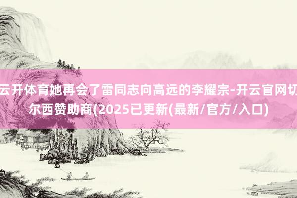 云开体育她再会了雷同志向高远的李耀宗-开云官网切尔西赞助商(2025已更新(最新/官方/入口)