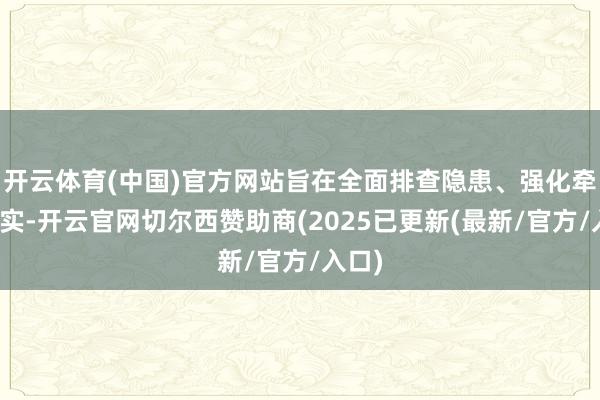 开云体育(中国)官方网站旨在全面排查隐患、强化牵累落实-开云官网切尔西赞助商(2025已更新(最新/官方/入口)