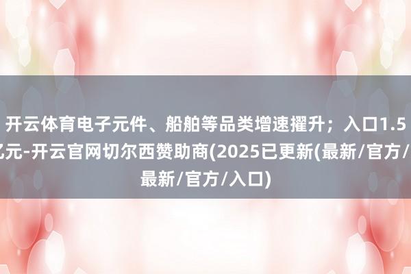 开云体育电子元件、船舶等品类增速擢升；入口1.51万亿元-开云官网切尔西赞助商(2025已更新(最新/官方/入口)