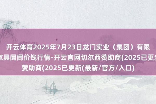 开云体育2025年7月23日龙门实业（集团）有限公司西三街农副水家具阛阓价钱行情-开云官网切尔西赞助商(2025已更新(最新/官方/入口)