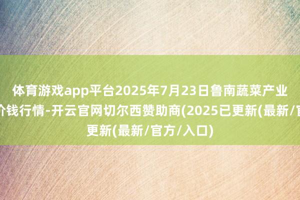 体育游戏app平台2025年7月23日鲁南蔬菜产业有限公司价钱行情-开云官网切尔西赞助商(2025已更新(最新/官方/入口)