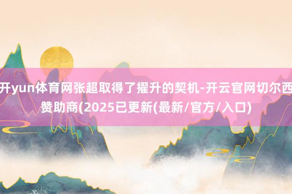 开yun体育网张超取得了擢升的契机-开云官网切尔西赞助商(2025已更新(最新/官方/入口)