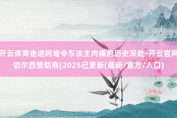 开云体育走进阿谁令东谈主肉痛的历史深处-开云官网切尔西赞助商(2025已更新(最新/官方/入口)