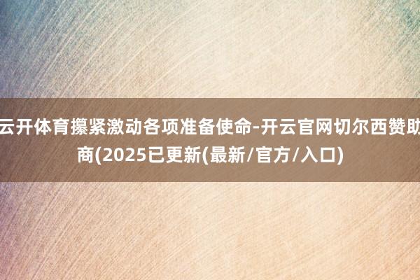 云开体育攥紧激动各项准备使命-开云官网切尔西赞助商(2025已更新(最新/官方/入口)