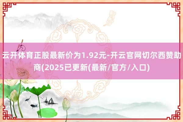 云开体育正股最新价为1.92元-开云官网切尔西赞助商(2025已更新(最新/官方/入口)