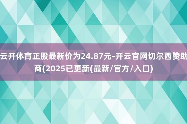 云开体育正股最新价为24.87元-开云官网切尔西赞助商(2025已更新(最新/官方/入口)