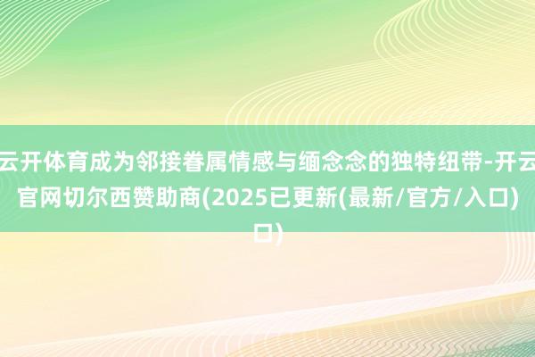 云开体育成为邻接眷属情感与缅念念的独特纽带-开云官网切尔西赞助商(2025已更新(最新/官方/入口)