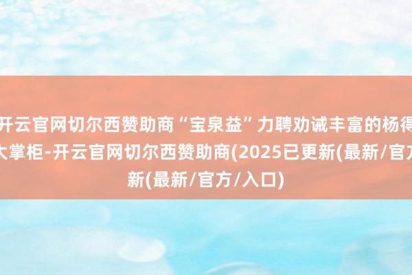 开云官网切尔西赞助商“宝泉益”力聘劝诫丰富的杨得龄担任大掌柜-开云官网切尔西赞助商(2025已更新(最新/官方/入口)