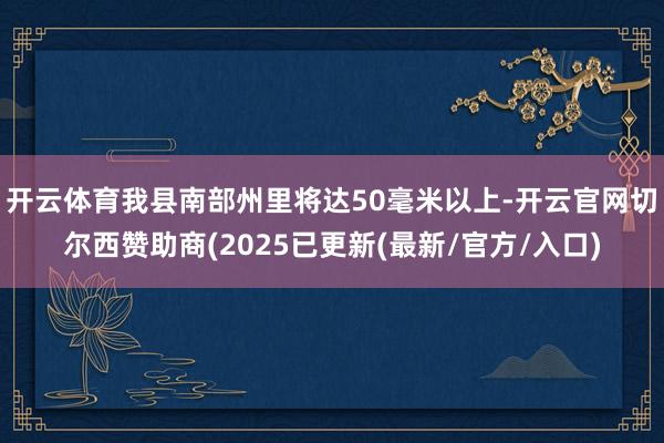 开云体育我县南部州里将达50毫米以上-开云官网切尔西赞助商(2025已更新(最新/官方/入口)