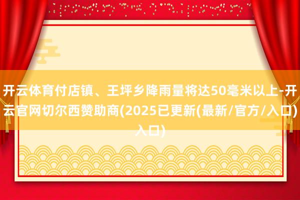 开云体育付店镇、王坪乡降雨量将达50毫米以上-开云官网切尔西赞助商(2025已更新(最新/官方/入口)