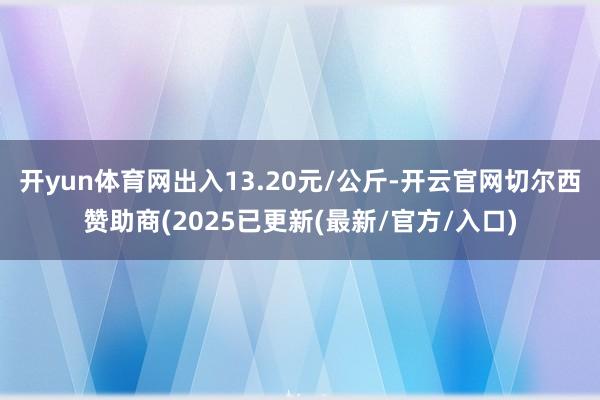 开yun体育网出入13.20元/公斤-开云官网切尔西赞助商(2025已更新(最新/官方/入口)