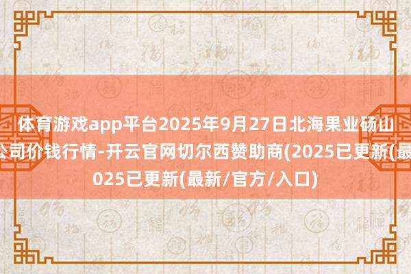 体育游戏app平台2025年9月27日北海果业砀山惠丰市集有限公司价钱行情-开云官网切尔西赞助商(2025已更新(最新/官方/入口)