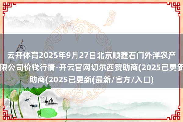 云开体育2025年9月27日北京顺鑫石门外洋农产物批发商场集团有限公司价钱行情-开云官网切尔西赞助商(2025已更新(最新/官方/入口)