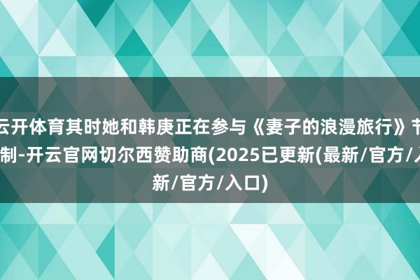 云开体育其时她和韩庚正在参与《妻子的浪漫旅行》节目次制-开云官网切尔西赞助商(2025已更新(最新/官方/入口)