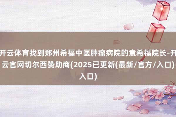 开云体育找到郑州希福中医肿瘤病院的袁希福院长-开云官网切尔西赞助商(2025已更新(最新/官方/入口)