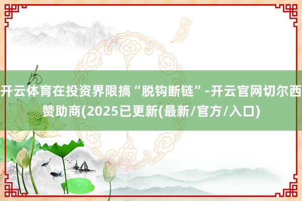 开云体育在投资界限搞“脱钩断链”-开云官网切尔西赞助商(2025已更新(最新/官方/入口)