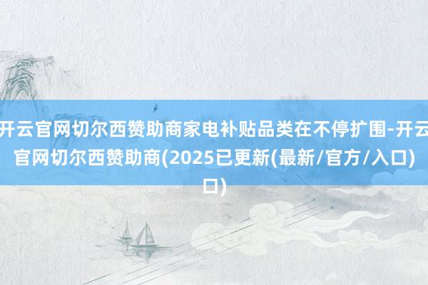 开云官网切尔西赞助商家电补贴品类在不停扩围-开云官网切尔西赞助商(2025已更新(最新/官方/入口)