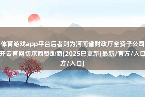 体育游戏app平台后者则为河南省财政厅全资子公司-开云官网切尔西赞助商(2025已更新(最新/官方/入口)