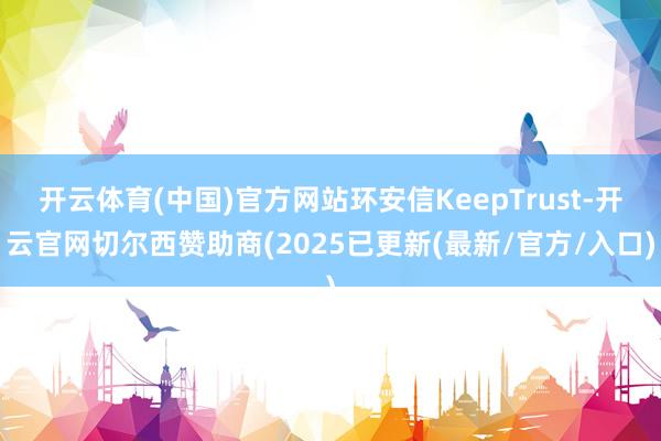 开云体育(中国)官方网站环安信KeepTrust-开云官网切尔西赞助商(2025已更新(最新/官方/入口)