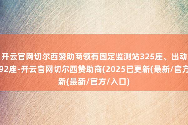 开云官网切尔西赞助商领有固定监测站325座、出动监测站92座-开云官网切尔西赞助商(2025已更新(最新/官方/入口)