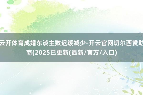 云开体育成婚东谈主数迟缓减少-开云官网切尔西赞助商(2025已更新(最新/官方/入口)