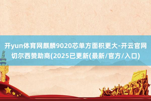 开yun体育网麒麟9020芯单方面积更大-开云官网切尔西赞助商(2025已更新(最新/官方/入口)