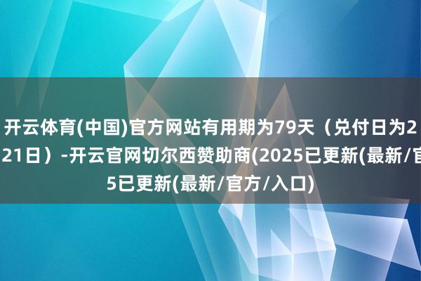 开云体育(中国)官方网站有用期为79天（兑付日为2025年2月21日）-开云官网切尔西赞助商(2025已更新(最新/官方/入口)