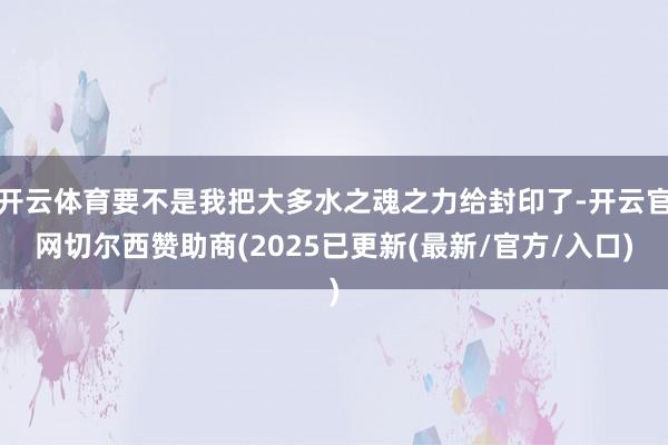 开云体育要不是我把大多水之魂之力给封印了-开云官网切尔西赞助商(2025已更新(最新/官方/入口)