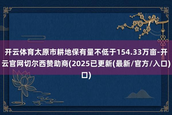 开云体育太原市耕地保有量不低于154.33万亩-开云官网切尔西赞助商(2025已更新(最新/官方/入口)