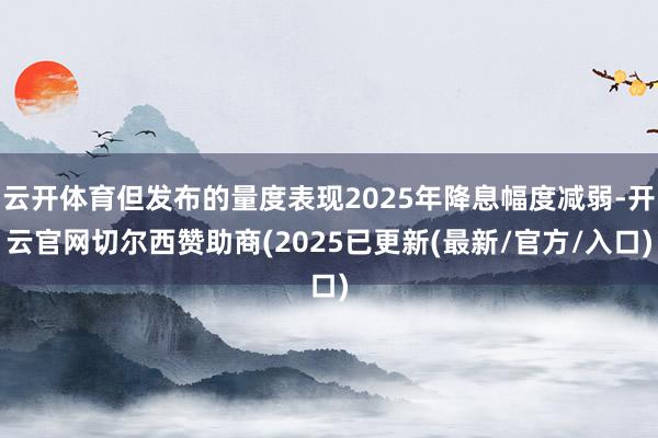 云开体育但发布的量度表现2025年降息幅度减弱-开云官网切尔西赞助商(2025已更新(最新/官方/入口)