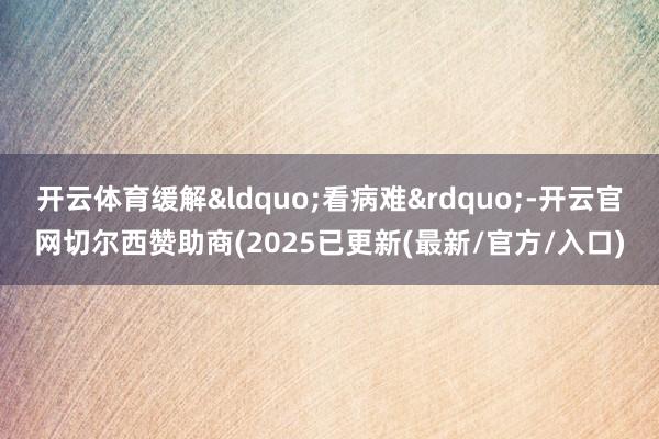 开云体育缓解&ldquo;看病难&rdquo;-开云官网切尔西赞助商(2025已更新(最新/官方/入口)