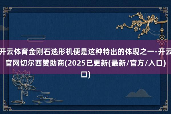 开云体育金刚石选形机便是这种特出的体现之一-开云官网切尔西赞助商(2025已更新(最新/官方/入口)