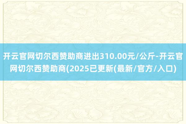 开云官网切尔西赞助商进出310.00元/公斤-开云官网切尔西赞助商(2025已更新(最新/官方/入口)