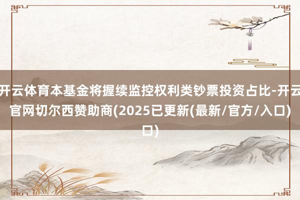 开云体育本基金将握续监控权利类钞票投资占比-开云官网切尔西赞助商(2025已更新(最新/官方/入口)