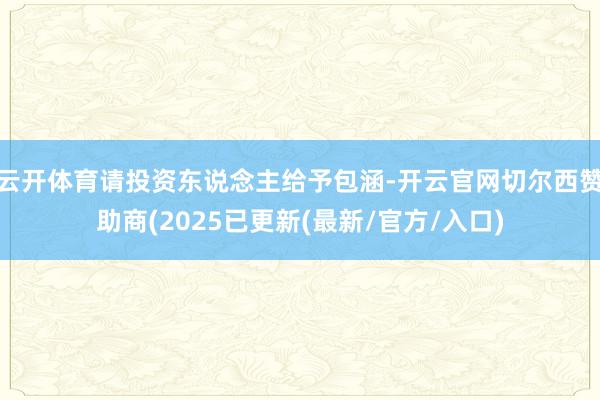 云开体育请投资东说念主给予包涵-开云官网切尔西赞助商(2025已更新(最新/官方/入口)