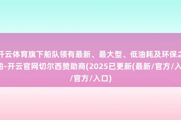 开云体育旗下船队领有最新、最大型、低油耗及环保之船舶-开云官网切尔西赞助商(2025已更新(最新/官方/入口)