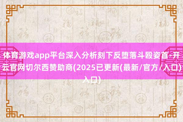 体育游戏app平台深入分析刻下反堕落斗殴姿首-开云官网切尔西赞助商(2025已更新(最新/官方/入口)