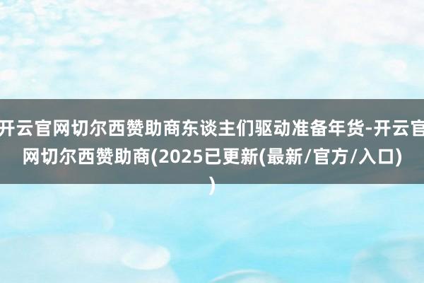 开云官网切尔西赞助商东谈主们驱动准备年货-开云官网切尔西赞助商(2025已更新(最新/官方/入口)