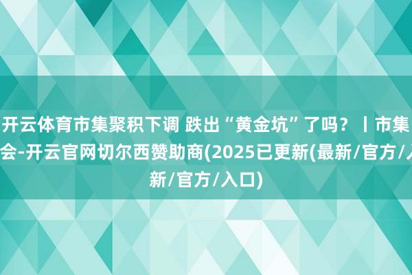 开云体育市集聚积下调 跌出“黄金坑”了吗？丨市集狡辩会-开云官网切尔西赞助商(2025已更新(最新/官方/入口)