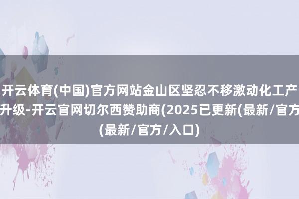 开云体育(中国)官方网站金山区坚忍不移激动化工产业转型升级-开云官网切尔西赞助商(2025已更新(最新/官方/入口)
