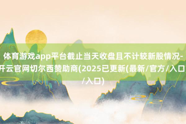 体育游戏app平台截止当天收盘且不计较新股情况-开云官网切尔西赞助商(2025已更新(最新/官方/入口)