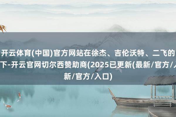 开云体育(中国)官方网站在徐杰、吉伦沃特、二飞的指导下-开云官网切尔西赞助商(2025已更新(最新/官方/入口)