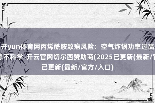 开yun体育网丙烯酰胺致癌风险：空气炸锅功率过高且导流联想不科学-开云官网切尔西赞助商(2025已更新(最新/官方/入口)