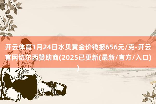 开云体育1月24日水贝黄金价钱报656元/克-开云官网切尔西赞助商(2025已更新(最新/官方/入口)
