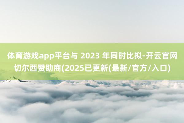 体育游戏app平台与 2023 年同时比拟-开云官网切尔西赞助商(2025已更新(最新/官方/入口)