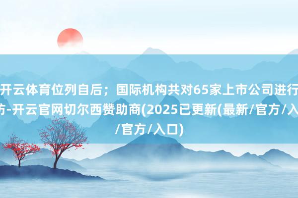 开云体育位列自后；国际机构共对65家上市公司进行造访-开云官网切尔西赞助商(2025已更新(最新/官方/入口)
