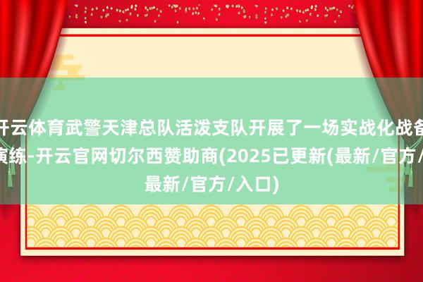 开云体育武警天津总队活泼支队开展了一场实战化战备拉动演练-开云官网切尔西赞助商(2025已更新(最新/官方/入口)