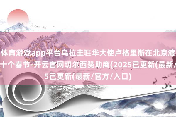 体育游戏app平台乌拉圭驻华大使卢格里斯在北京渡过了他的第十个春节-开云官网切尔西赞助商(2025已更新(最新/官方/入口)